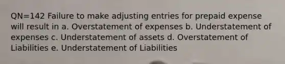 QN=142 Failure to make adjusting entries for prepaid expense will result in a. Overstatement of expenses b. Understatement of expenses c. Understatement of assets d. Overstatement of Liabilities e. Understatement of Liabilities