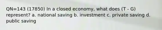 QN=143 (17850) In a closed economy, what does (T - G) represent? a. national saving b. investment c. private saving d. public saving