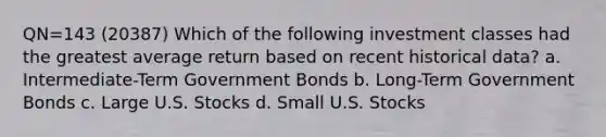 QN=143 (20387) Which of the following investment classes had the greatest average return based on recent historical data? a. Intermediate-Term Government Bonds b. Long-Term Government Bonds c. Large U.S. Stocks d. Small U.S. Stocks