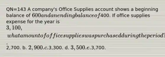 QN=143 A company's Office Supplies account shows a beginning balance of 600 and an ending balance of400. If office supplies expense for the year is 3,100, what amount of office supplies was purchased during the period? a.2,700. b. 2,900. c.3,300. d. 3,500. e.3,700.