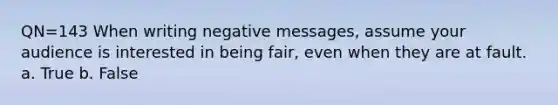 QN=143 When writing negative messages, assume your audience is interested in being fair, even when they are at fault. a. True b. False