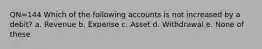 QN=144 Which of the following accounts is not increased by a debit? a. Revenue b. Expense c. Asset d. Withdrawal e. None of these