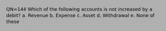 QN=144 Which of the following accounts is not increased by a debit? a. Revenue b. Expense c. Asset d. Withdrawal e. None of these