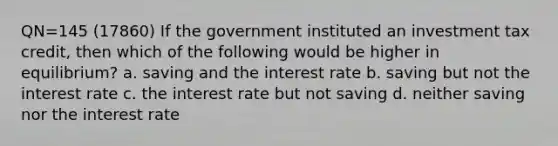 QN=145 (17860) If the government instituted an investment tax credit, then which of the following would be higher in equilibrium? a. saving and the interest rate b. saving but not the interest rate c. the interest rate but not saving d. neither saving nor the interest rate