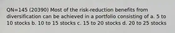 QN=145 (20390) Most of the risk-reduction benefits from diversification can be achieved in a portfolio consisting of a. 5 to 10 stocks b. 10 to 15 stocks c. 15 to 20 stocks d. 20 to 25 stocks