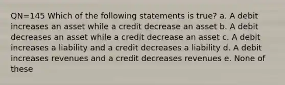 QN=145 Which of the following statements is true? a. A debit increases an asset while a credit decrease an asset b. A debit decreases an asset while a credit decrease an asset c. A debit increases a liability and a credit decreases a liability d. A debit increases revenues and a credit decreases revenues e. None of these