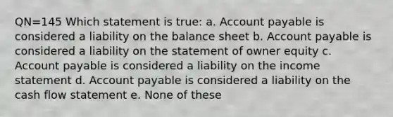 QN=145 Which statement is true: a. Account payable is considered a liability on the balance sheet b. Account payable is considered a liability on the statement of owner equity c. Account payable is considered a liability on the income statement d. Account payable is considered a liability on the cash flow statement e. None of these