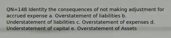 QN=148 Identity the consequences of not making adjustment for accrued expense a. Overstatement of liabilities b. Understatement of liabilities c. Overstatement of expenses d. Understatement of capital e. Overstatement of Assets