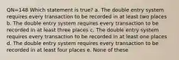 QN=148 Which statement is true? a. The double entry system requires every transaction to be recorded in at least two places b. The double entry system requires every transaction to be recorded in at least three places c. The double entry system requires every transaction to be recorded in at least one places d. The double entry system requires every transaction to be recorded in at least four places e. None of these