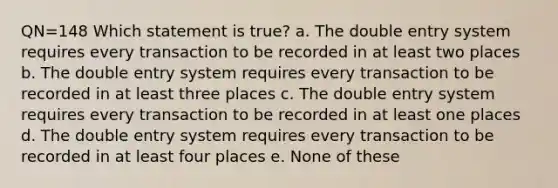 QN=148 Which statement is true? a. The double entry system requires every transaction to be recorded in at least two places b. The double entry system requires every transaction to be recorded in at least three places c. The double entry system requires every transaction to be recorded in at least one places d. The double entry system requires every transaction to be recorded in at least four places e. None of these