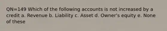 QN=149 Which of the following accounts is not increased by a credit a. Revenue b. Liability c. Asset d. Owner's equity e. None of these