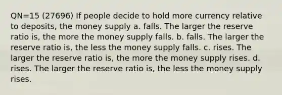 QN=15 (27696) If people decide to hold more currency relative to deposits, the money supply a. falls. The larger the reserve ratio is, the more the money supply falls. b. falls. The larger the reserve ratio is, the less the money supply falls. c. rises. The larger the reserve ratio is, the more the money supply rises. d. rises. The larger the reserve ratio is, the less the money supply rises.