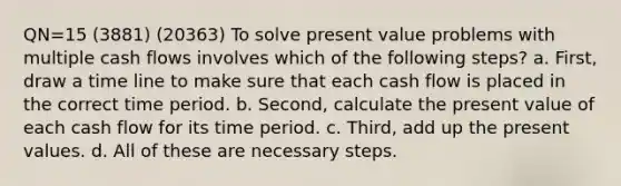 QN=15 (3881) (20363) To solve present value problems with multiple <a href='https://www.questionai.com/knowledge/kXoqoBRFeQ-cash-flow' class='anchor-knowledge'>cash flow</a>s involves which of the following steps? a. First, draw a time line to make sure that each cash flow is placed in the correct time period. b. Second, calculate the present value of each cash flow for its time period. c. Third, add up the present values. d. All of these are necessary steps.