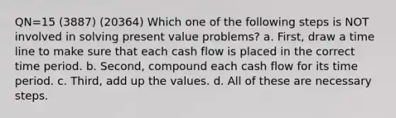 QN=15 (3887) (20364) Which one of the following steps is NOT involved in solving present value problems? a. First, draw a time line to make sure that each cash flow is placed in the correct time period. b. Second, compound each cash flow for its time period. c. Third, add up the values. d. All of these are necessary steps.