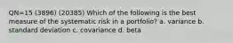 QN=15 (3896) (20385) Which of the following is the best measure of the systematic risk in a portfolio? a. variance b. standard deviation c. covariance d. beta