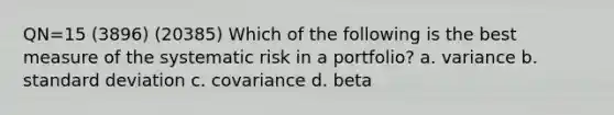 QN=15 (3896) (20385) Which of the following is the best measure of the systematic risk in a portfolio? a. variance b. standard deviation c. covariance d. beta