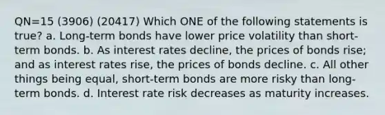 QN=15 (3906) (20417) Which ONE of the following statements is true? a. Long-term bonds have lower price volatility than short-term bonds. b. As interest rates decline, the prices of bonds rise; and as interest rates rise, the prices of bonds decline. c. All other things being equal, short-term bonds are more risky than long-term bonds. d. Interest rate risk decreases as maturity increases.