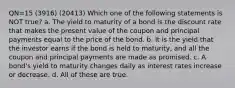 QN=15 (3916) (20413) Which one of the following statements is NOT true? a. The yield to maturity of a bond is the discount rate that makes the present value of the coupon and principal payments equal to the price of the bond. b. It is the yield that the investor earns if the bond is held to maturity, and all the coupon and principal payments are made as promised. c. A bond's yield to maturity changes daily as interest rates increase or decrease. d. All of these are true.