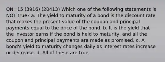 QN=15 (3916) (20413) Which one of the following statements is NOT true? a. The yield to maturity of a bond is the discount rate that makes the present value of the coupon and principal payments equal to the price of the bond. b. It is the yield that the investor earns if the bond is held to maturity, and all the coupon and principal payments are made as promised. c. A bond's yield to maturity changes daily as interest rates increase or decrease. d. All of these are true.