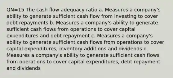 QN=15 The cash flow adequacy ratio a. Measures a company's ability to generate sufficient cash flow from investing to cover debt repayments b. Measures a company's ability to generate sufficient cash flows from operations to cover capital expenditures and debt repayment c. Measures a company's ability to generate sufficient cash flows from operations to cover capital expenditures, inventory additions and dividends d. Measures a company's ability to generate sufficient cash flows from operations to cover capital expenditures, debt repayment and dividends