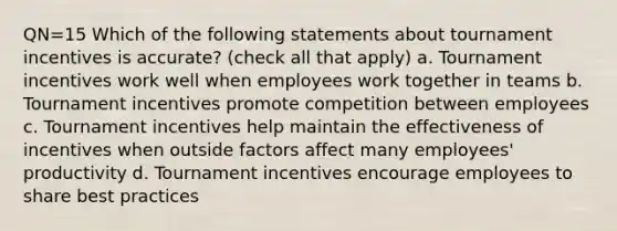 QN=15 Which of the following statements about tournament incentives is accurate? (check all that apply) a. Tournament incentives work well when employees work together in teams b. Tournament incentives promote competition between employees c. Tournament incentives help maintain the effectiveness of incentives when outside factors affect many employees' productivity d. Tournament incentives encourage employees to share best practices