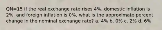 QN=15 If the real exchange rate rises 4%, domestic inflation is 2%, and foreign inflation is 0%, what is the approximate percent change in the nominal exchange rate? a. 4% b. 0% c. 2% d. 6%