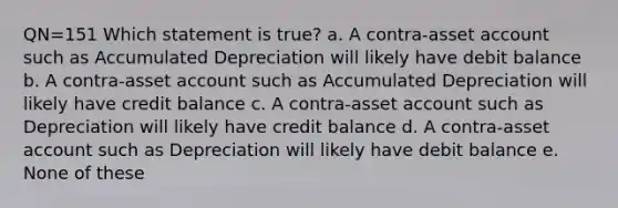 QN=151 Which statement is true? a. A contra-asset account such as Accumulated Depreciation will likely have debit balance b. A contra-asset account such as Accumulated Depreciation will likely have credit balance c. A contra-asset account such as Depreciation will likely have credit balance d. A contra-asset account such as Depreciation will likely have debit balance e. None of these