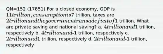 QN=152 (17851) For a closed economy, GDP is 11 trillion, consumption is7 trillion, taxes are 2 trillion and the government runs a deficit of1 trillion. What are private saving and national saving? a. 4 trillion and1 trillion, respectively b. 4 trillion and-1 trillion, respectively c. 2 trillion and1 trillion, respectively d. 2 trillion and-1 trillion, respectively