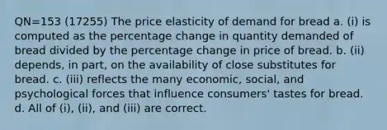 QN=153 (17255) The price elasticity of demand for bread a. (i) is computed as the percentage change in quantity demanded of bread divided by the percentage change in price of bread. b. (ii) depends, in part, on the availability of close substitutes for bread. c. (iii) reflects the many economic, social, and psychological forces that influence consumers' tastes for bread. d. All of (i), (ii), and (iii) are correct.