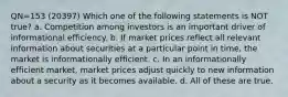 QN=153 (20397) Which one of the following statements is NOT true? a. Competition among investors is an important driver of informational efficiency. b. If market prices reflect all relevant information about securities at a particular point in time, the market is informationally efficient. c. In an informationally efficient market, market prices adjust quickly to new information about a security as it becomes available. d. All of these are true.