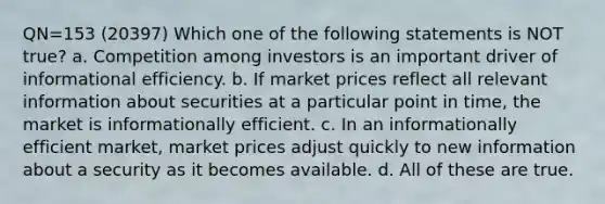 QN=153 (20397) Which one of the following statements is NOT true? a. Competition among investors is an important driver of informational efficiency. b. If market prices reflect all relevant information about securities at a particular point in time, the market is informationally efficient. c. In an informationally efficient market, market prices adjust quickly to new information about a security as it becomes available. d. All of these are true.