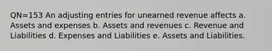 QN=153 An <a href='https://www.questionai.com/knowledge/kGxhM5fzgy-adjusting-entries' class='anchor-knowledge'>adjusting entries</a> for unearned revenue affects a. Assets and expenses b. Assets and revenues c. Revenue and Liabilities d. Expenses and Liabilities e. Assets and Liabilities.