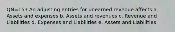 QN=153 An adjusting entries for unearned revenue affects a. Assets and expenses b. Assets and revenues c. Revenue and Liabilities d. Expenses and Liabilities e. Assets and Liabilities