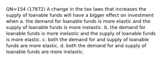 QN=154 (17872) A change in the tax laws that increases the supply of loanable funds will have a bigger effect on investment when a. the demand for loanable funds is more elastic and the supply of loanable funds is more inelastic. b. the demand for loanable funds is more inelastic and the supply of loanable funds is more elastic. c. both the demand for and supply of loanable funds are more elastic. d. both the demand for and supply of loanable funds are more inelastic.