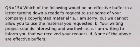 QN=154 Which of the following would be an effective buffer in a letter turning down a reader's request to use some of your company's copyrighted material? a. I am sorry, but we cannot allow you to use the material you requested. b. Your writing project sounds interesting and worthwhile. c. I am writing to inform you that we received your request. d. None of the above are effective buffers.