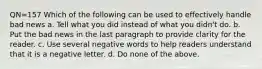 QN=157 Which of the following can be used to effectively handle bad news a. Tell what you did instead of what you didn't do. b. Put the bad news in the last paragraph to provide clarity for the reader. c. Use several negative words to help readers understand that it is a negative letter. d. Do none of the above.