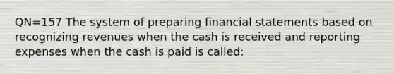 QN=157 The system of preparing financial statements based on recognizing revenues when the cash is received and reporting expenses when the cash is paid is called: