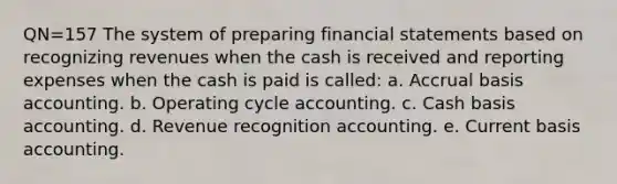 QN=157 The system of preparing financial statements based on recognizing revenues when the cash is received and reporting expenses when the cash is paid is called: a. Accrual basis accounting. b. Operating cycle accounting. c. Cash basis accounting. d. Revenue recognition accounting. e. Current basis accounting.