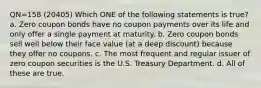 QN=158 (20405) Which ONE of the following statements is true? a. Zero coupon bonds have no coupon payments over its life and only offer a single payment at maturity. b. Zero coupon bonds sell well below their face value (at a deep discount) because they offer no coupons. c. The most frequent and regular issuer of zero coupon securities is the U.S. Treasury Department. d. All of these are true.