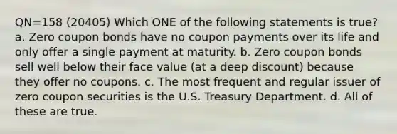 QN=158 (20405) Which ONE of the following statements is true? a. Zero coupon bonds have no coupon payments over its life and only offer a single payment at maturity. b. Zero coupon bonds sell well below their face value (at a deep discount) because they offer no coupons. c. The most frequent and regular issuer of zero coupon securities is the U.S. Treasury Department. d. All of these are true.