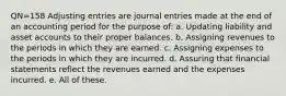 QN=158 Adjusting entries are journal entries made at the end of an accounting period for the purpose of: a. Updating liability and asset accounts to their proper balances. b. Assigning revenues to the periods in which they are earned. c. Assigning expenses to the periods in which they are incurred. d. Assuring that financial statements reflect the revenues earned and the expenses incurred. e. All of these.