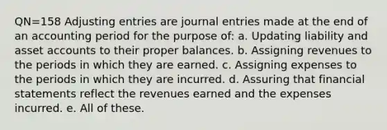 QN=158 Adjusting entries are journal entries made at the end of an accounting period for the purpose of: a. Updating liability and asset accounts to their proper balances. b. Assigning revenues to the periods in which they are earned. c. Assigning expenses to the periods in which they are incurred. d. Assuring that financial statements reflect the revenues earned and the expenses incurred. e. All of these.