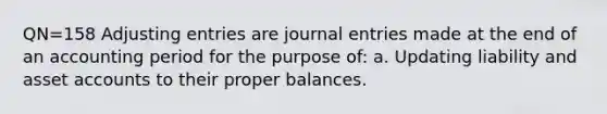 QN=158 Adjusting entries are journal entries made at the end of an accounting period for the purpose of: a. Updating liability and asset accounts to their proper balances.