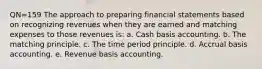 QN=159 The approach to preparing financial statements based on recognizing revenues when they are earned and matching expenses to those revenues is: a. Cash basis accounting. b. The matching principle. c. The time period principle. d. Accrual basis accounting. e. Revenue basis accounting.