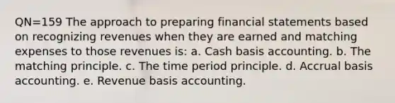 QN=159 The approach to preparing financial statements based on recognizing revenues when they are earned and matching expenses to those revenues is: a. Cash basis accounting. b. The matching principle. c. The time period principle. d. Accrual basis accounting. e. Revenue basis accounting.