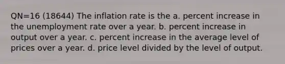 QN=16 (18644) The inflation rate is the a. percent increase in the unemployment rate over a year. b. percent increase in output over a year. c. percent increase in the average level of prices over a year. d. price level divided by the level of output.