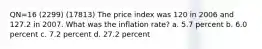 QN=16 (2299) (17813) The price index was 120 in 2006 and 127.2 in 2007. What was the inflation rate? a. 5.7 percent b. 6.0 percent c. 7.2 percent d. 27.2 percent