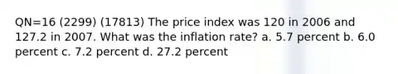 QN=16 (2299) (17813) The price index was 120 in 2006 and 127.2 in 2007. What was the inflation rate? a. 5.7 percent b. 6.0 percent c. 7.2 percent d. 27.2 percent