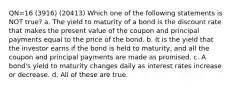 QN=16 (3916) (20413) Which one of the following statements is NOT true? a. The yield to maturity of a bond is the discount rate that makes the present value of the coupon and principal payments equal to the price of the bond. b. It is the yield that the investor earns if the bond is held to maturity, and all the coupon and principal payments are made as promised. c. A bond's yield to maturity changes daily as interest rates increase or decrease. d. All of these are true.