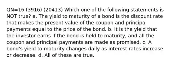 QN=16 (3916) (20413) Which one of the following statements is NOT true? a. The yield to maturity of a bond is the discount rate that makes the present value of the coupon and principal payments equal to the price of the bond. b. It is the yield that the investor earns if the bond is held to maturity, and all the coupon and principal payments are made as promised. c. A bond's yield to maturity changes daily as interest rates increase or decrease. d. All of these are true.